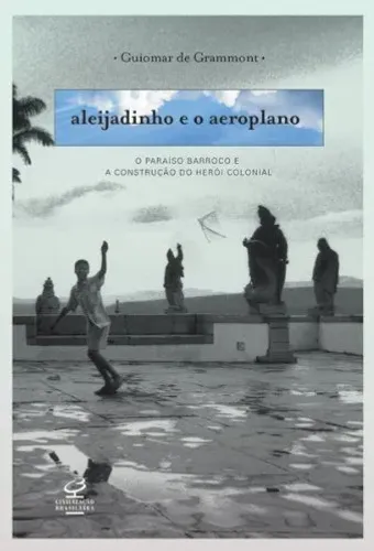 Guiomar de Grammont - Aleijadinho e o aeroplano: O paraíso barroco e a contrução do herói